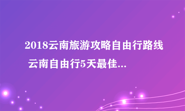 2018云南旅游攻略自由行路线 云南自由行5天最佳路线及费用