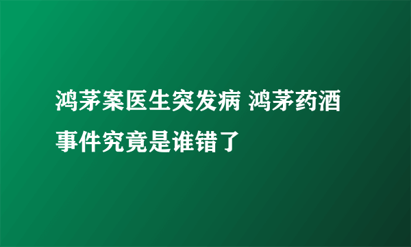 鸿茅案医生突发病 鸿茅药酒事件究竟是谁错了