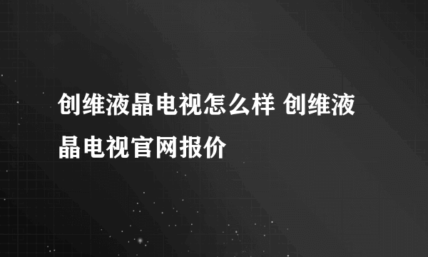 创维液晶电视怎么样 创维液晶电视官网报价