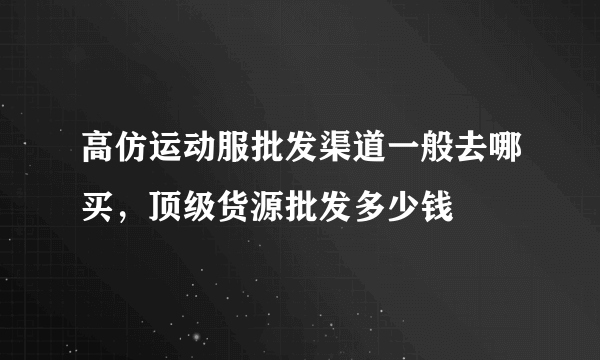 高仿运动服批发渠道一般去哪买，顶级货源批发多少钱