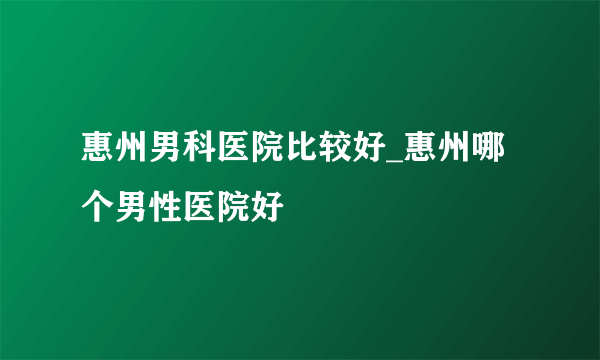 惠州男科医院比较好_惠州哪个男性医院好