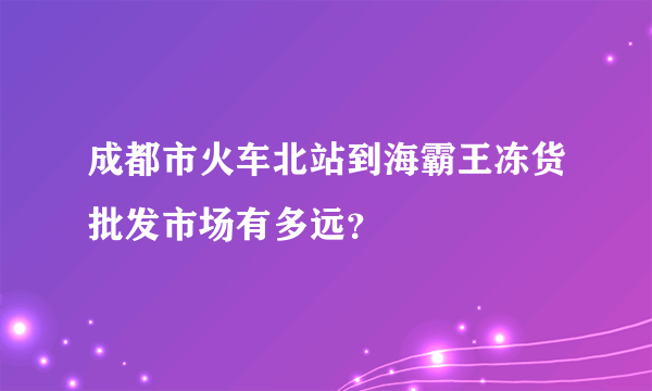 成都市火车北站到海霸王冻货批发市场有多远？