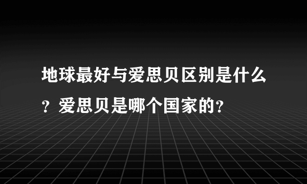 地球最好与爱思贝区别是什么？爱思贝是哪个国家的？