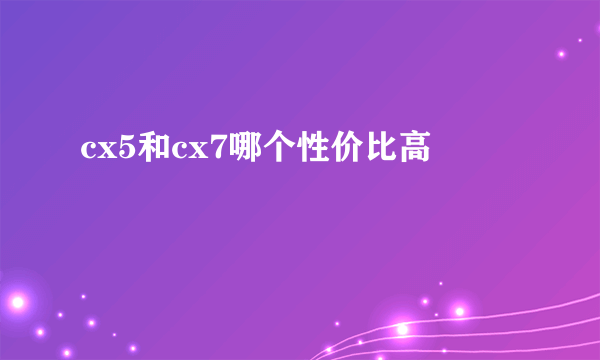 cx5和cx7哪个性价比高