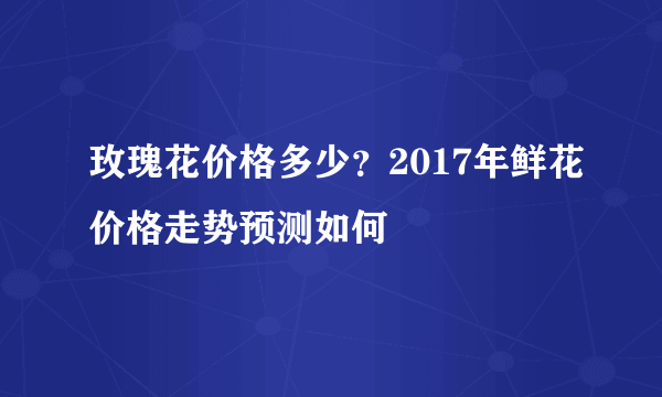 玫瑰花价格多少？2017年鲜花价格走势预测如何