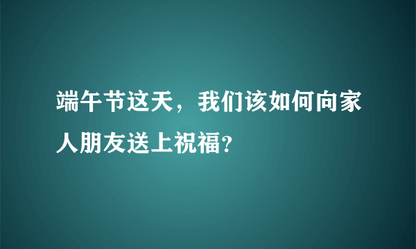 端午节这天，我们该如何向家人朋友送上祝福？