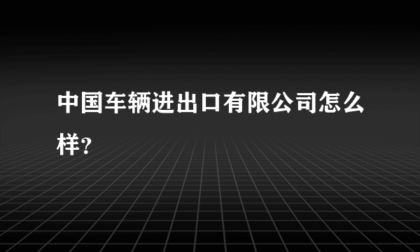 中国车辆进出口有限公司怎么样？