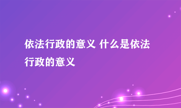 依法行政的意义 什么是依法行政的意义