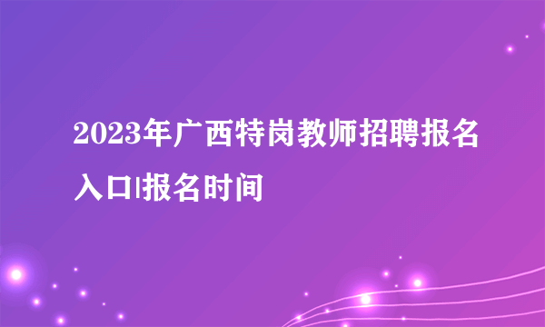 2023年广西特岗教师招聘报名入口|报名时间