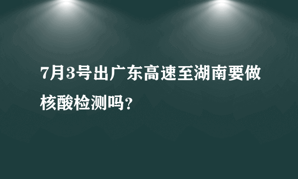 7月3号出广东高速至湖南要做核酸检测吗？