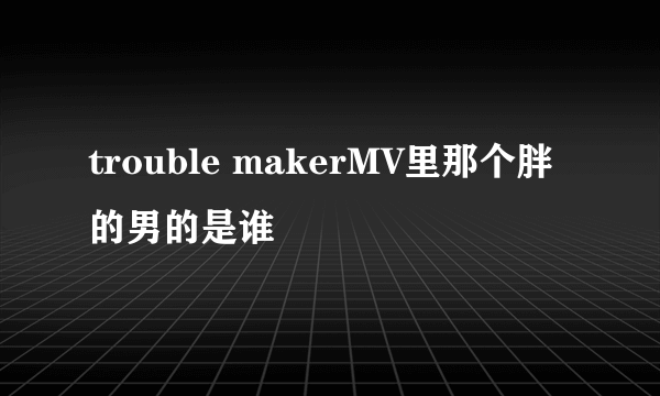 trouble makerMV里那个胖的男的是谁