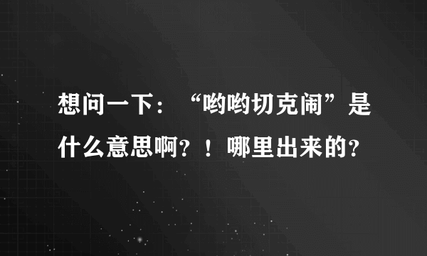 想问一下：“哟哟切克闹”是什么意思啊？！哪里出来的？