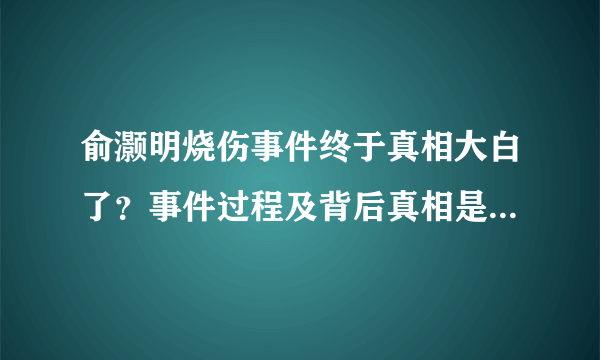 俞灏明烧伤事件终于真相大白了？事件过程及背后真相是怎么回事？