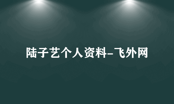 陆子艺个人资料-飞外网