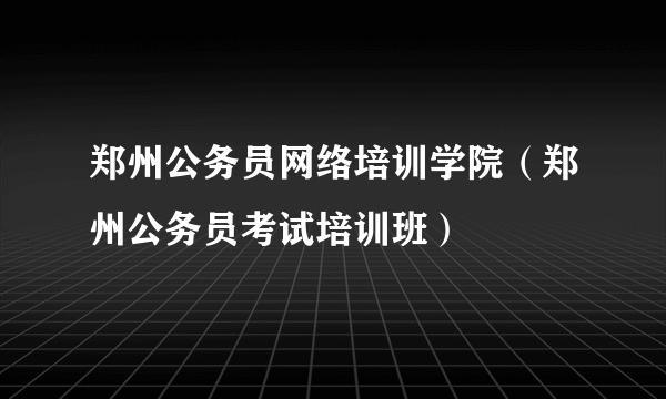 郑州公务员网络培训学院（郑州公务员考试培训班）