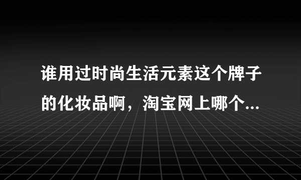 谁用过时尚生活元素这个牌子的化妆品啊，淘宝网上哪个店卖啊，最好是信誉可靠的商城店铺，大家帮帮忙了！