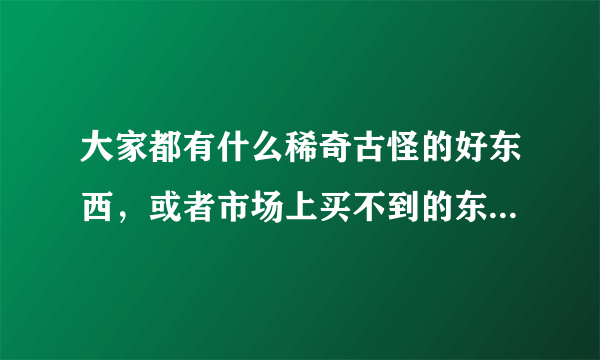 大家都有什么稀奇古怪的好东西，或者市场上买不到的东西，可以卖给我吗