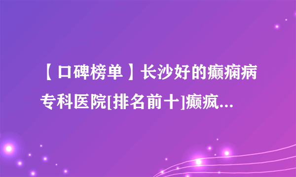 【口碑榜单】长沙好的癫痫病专科医院[排名前十]癫疯病长沙专治医院哪家好？