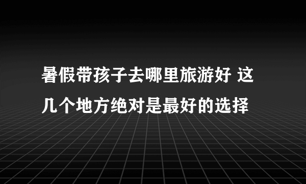 暑假带孩子去哪里旅游好 这几个地方绝对是最好的选择