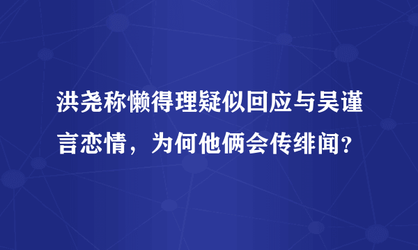 洪尧称懒得理疑似回应与吴谨言恋情，为何他俩会传绯闻？​