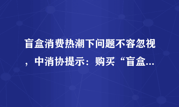 盲盒消费热潮下问题不容忽视，中消协提示：购买“盲盒”勿盲目