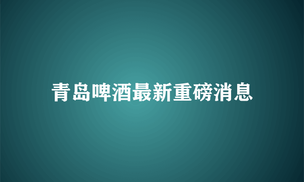 青岛啤酒最新重磅消息