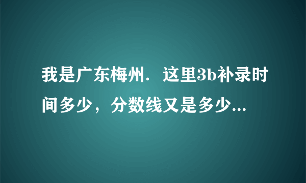 我是广东梅州．这里3b补录时间多少，分数线又是多少？请知道告诉我，谢谢