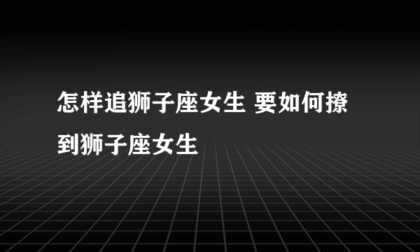 怎样追狮子座女生 要如何撩到狮子座女生