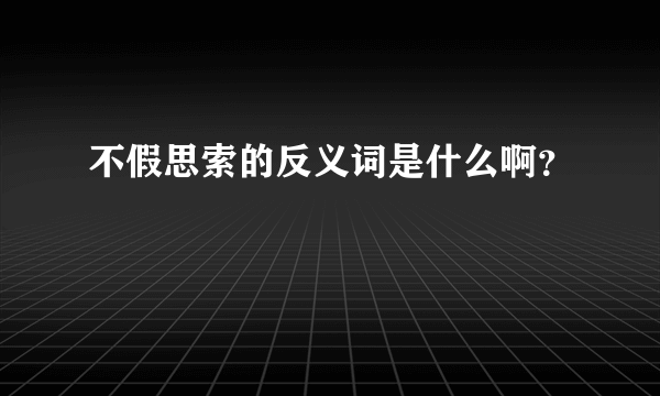 不假思索的反义词是什么啊？