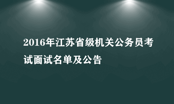 2016年江苏省级机关公务员考试面试名单及公告