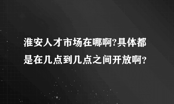 淮安人才市场在哪啊?具体都是在几点到几点之间开放啊？