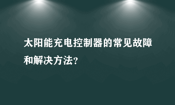 太阳能充电控制器的常见故障和解决方法？