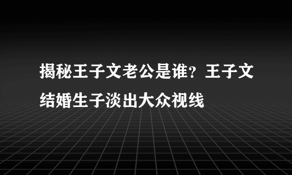 揭秘王子文老公是谁？王子文结婚生子淡出大众视线