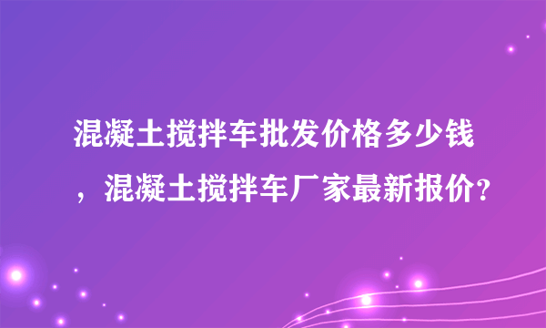 混凝土搅拌车批发价格多少钱，混凝土搅拌车厂家最新报价？