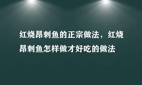 红烧昂刺鱼的正宗做法，红烧昂刺鱼怎样做才好吃的做法