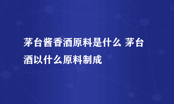 茅台酱香酒原料是什么 茅台酒以什么原料制成