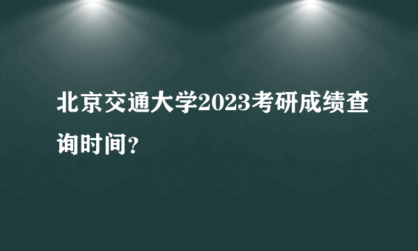 北京交通大学2023考研成绩查询时间？