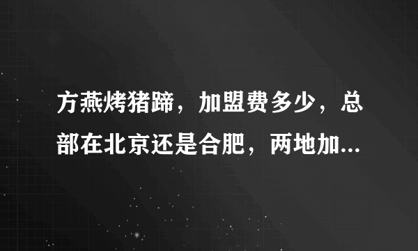 方燕烤猪蹄，加盟费多少，总部在北京还是合肥，两地加盟一样么，最近发现方燕烤猪蹄出问题了， 怎么