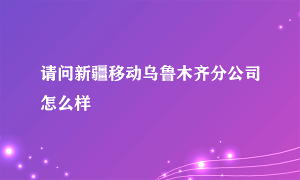 请问新疆移动乌鲁木齐分公司怎么样