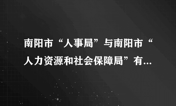 南阳市“人事局”与南阳市“人力资源和社会保障局”有啥区别？