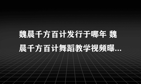 魏晨千方百计发行于哪年 魏晨千方百计舞蹈教学视频曝光_飞外网