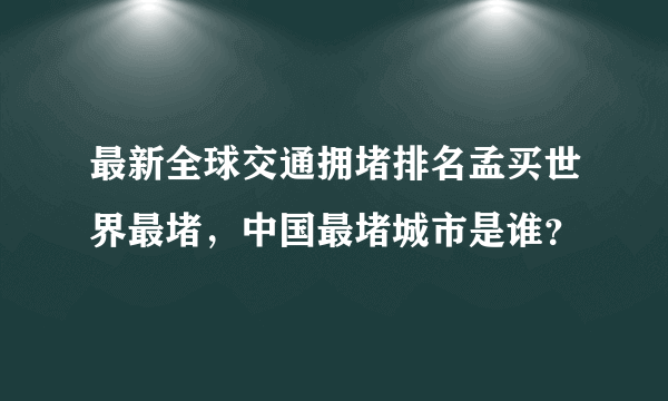 最新全球交通拥堵排名孟买世界最堵，中国最堵城市是谁？