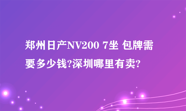 郑州日产NV200 7坐 包牌需要多少钱?深圳哪里有卖?