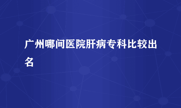 广州哪间医院肝病专科比较出名