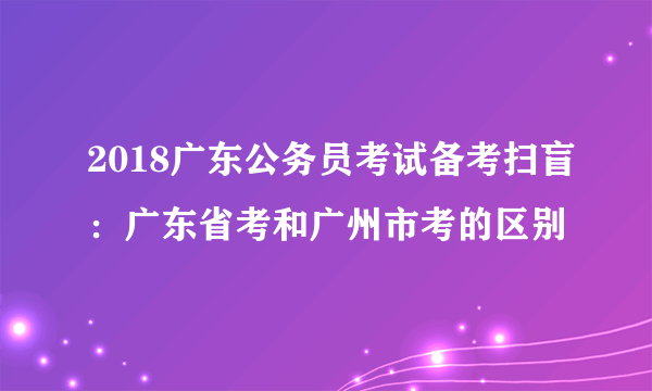 2018广东公务员考试备考扫盲：广东省考和广州市考的区别