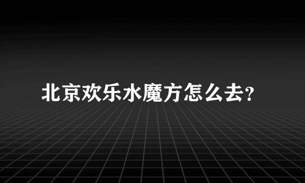 北京欢乐水魔方怎么去？