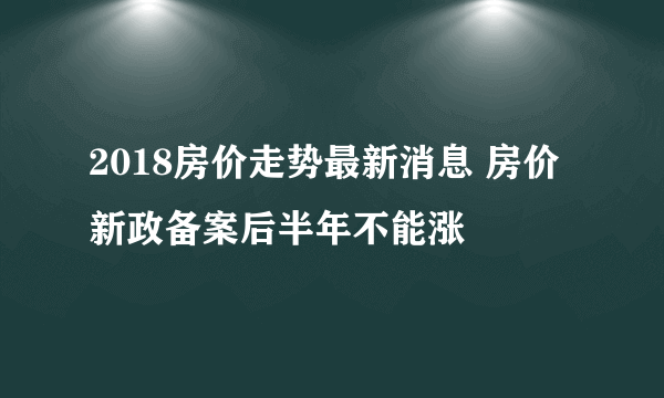 2018房价走势最新消息 房价新政备案后半年不能涨