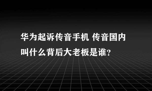 华为起诉传音手机 传音国内叫什么背后大老板是谁？