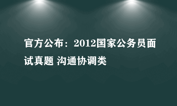 官方公布：2012国家公务员面试真题 沟通协调类