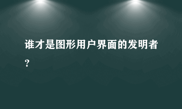 谁才是图形用户界面的发明者？